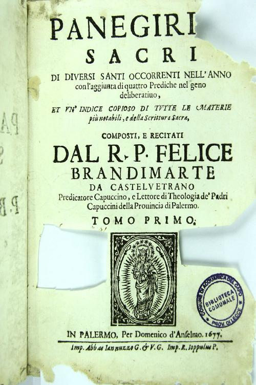 Panegirici sacri di diversi Santi occorrenti nell'anno con l'aggiunta di quattro prediche nel geno deliberatiuo, et vn'indice copioso di tutte le materie più notabili, e della Scrittura Sacra, composti, e recitati dal r. p. Felice Brandimarte da Castelvetrano. Predicatore capuccino, e lettore di theologia de' padri capuccini della prouincia di Palermo. Tomo I.