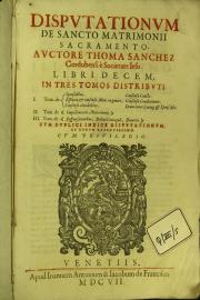 Disputationum de sancto matrimonii sacramento , aucthore Thoma Sanchez ... Libri decem in tres tomos distributi. 1. Tom. de sponsalibus, essentia, et consensu matr. in genere ... Cum duplici indice disputationum, et rerum refertissimo